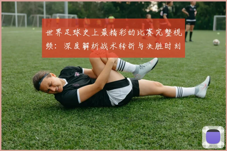 世界足球史上最精彩的比赛完整视频：深度解析战术转折与决胜时刻