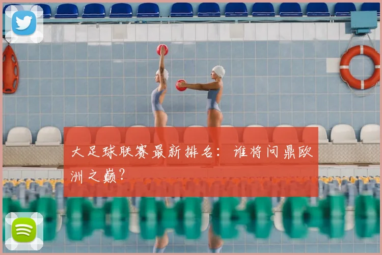 大足球联赛最新排名：谁将问鼎欧洲之巅？