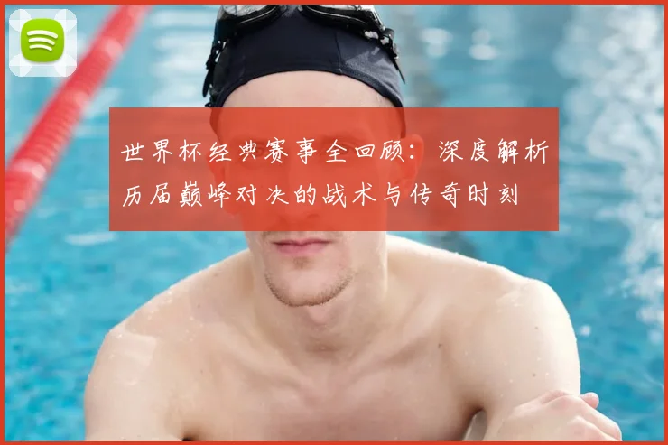 世界杯经典赛事全回顾:深度解析历届巅峰对决的战术与传奇时刻