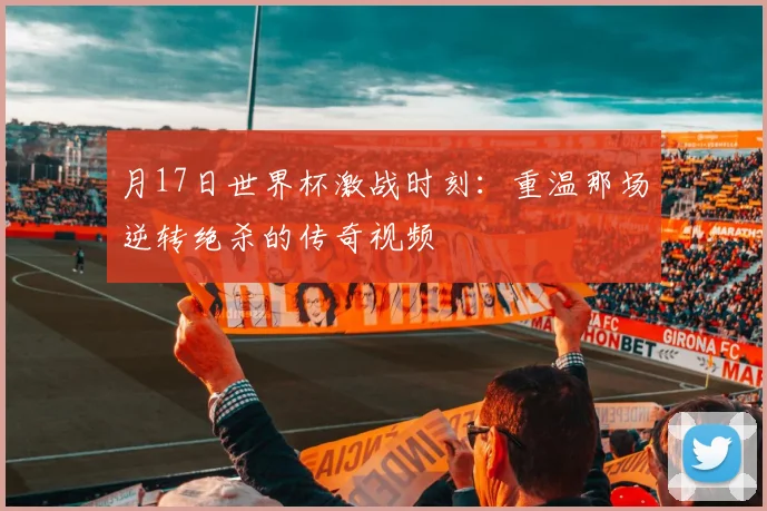 月17日世界杯激战时刻:重温那场逆转绝杀的传奇视频