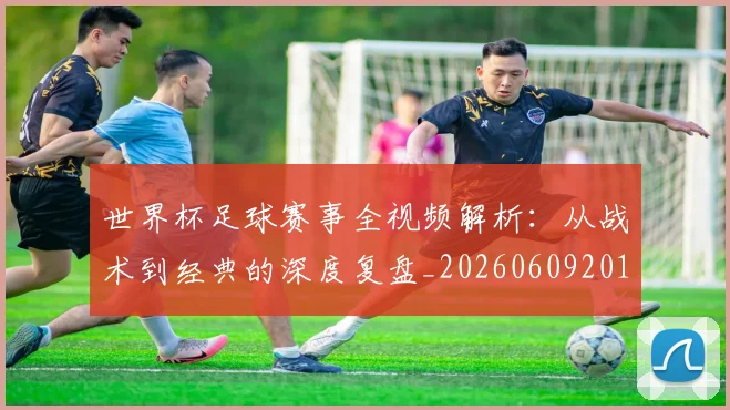 世界杯足球赛事全视频解析:从战术到经典的深度复盘_20260609201340