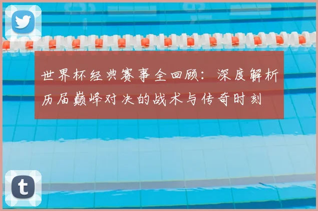 世界杯经典赛事全回顾:深度解析历届巅峰对决的战术与传奇时刻
