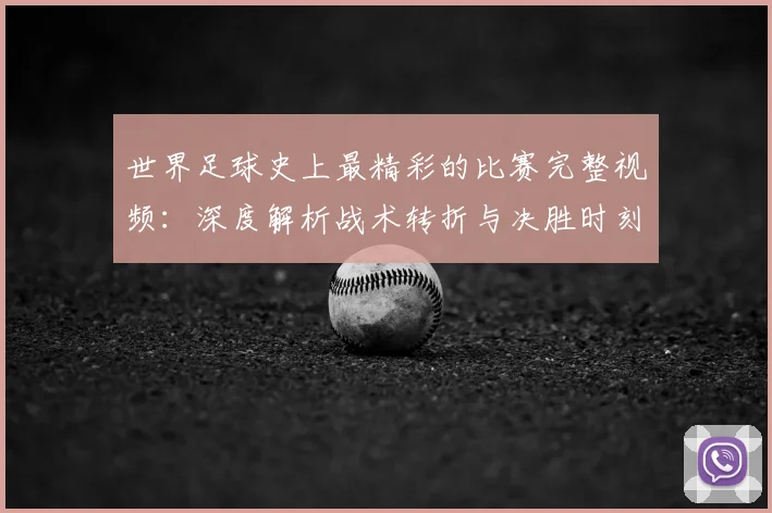 世界足球史上最精彩的比赛完整视频:深度解析战术转折与决胜时刻