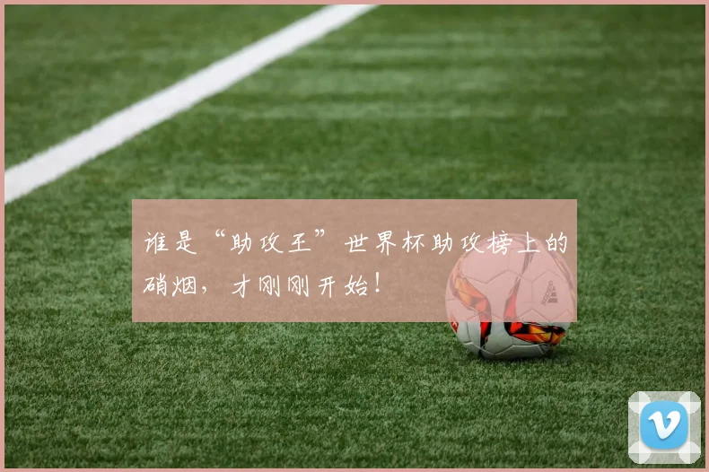 谁是“助攻王”世界杯助攻榜上的硝烟，才刚刚开始！