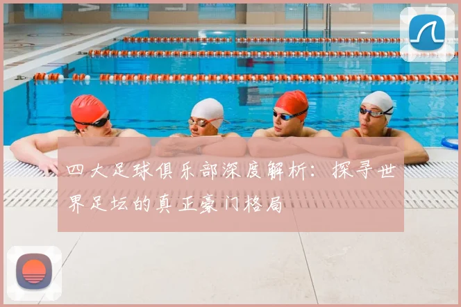 四大足球俱乐部深度解析：探寻世界足坛的真正豪门格局